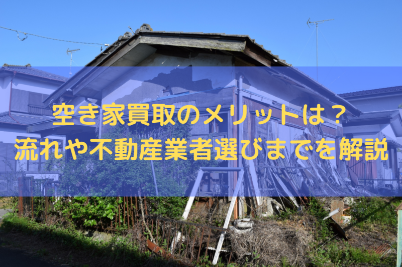 空き家買取のメリットは？流れや不動産業者選びまでを解説
