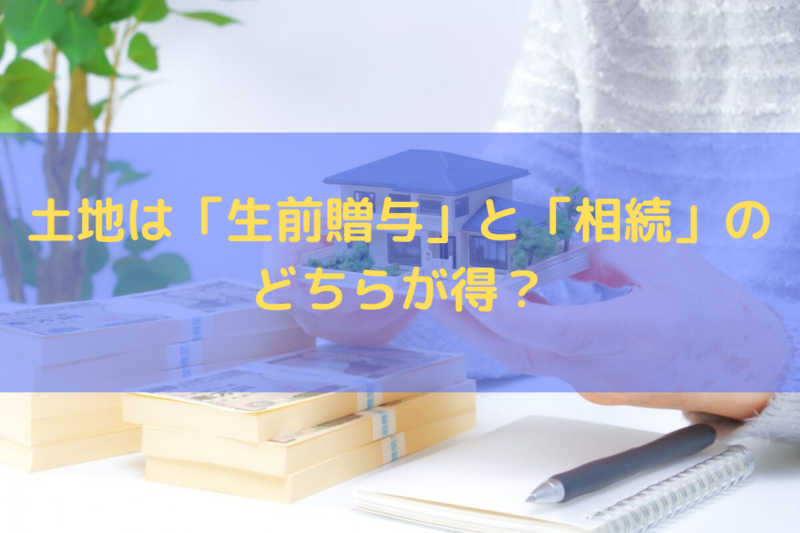 土地は「生前贈与」と「相続」のどちらが得？