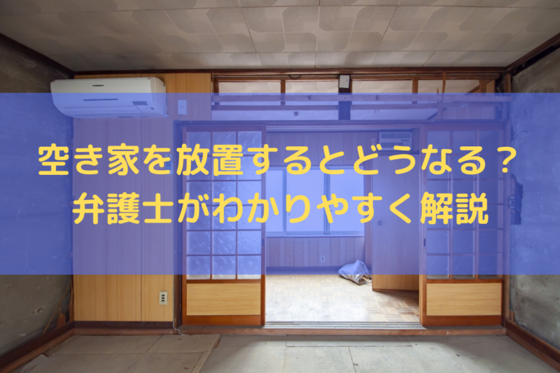 空き家を放置するとどうなる？