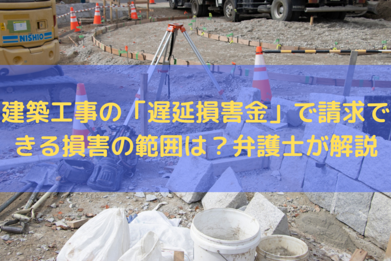 建築工事の「遅延損害金」で請求できる損害の範囲は？弁護士がわかりやすく解説
